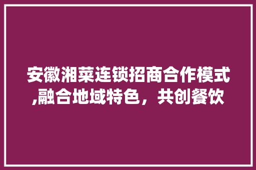 安徽湘菜连锁招商合作模式,融合地域特色，共创餐饮辉煌(安徽湘菜连锁招商合作模式) 安徽湘菜连锁招商合作模式,融合地域特色，共创餐饮辉煌(安徽湘菜连锁招商合作模式) 饮食拾萃