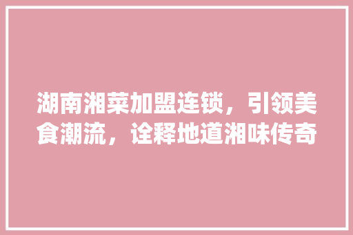 湖南湘菜加盟连锁，引领美食潮流，诠释地道湘味传奇_湖南湘菜加盟连锁排名第一 湖南湘菜加盟连锁，引领美食潮流，诠释地道湘味传奇_湖南湘菜加盟连锁排名第一 饮食拾萃