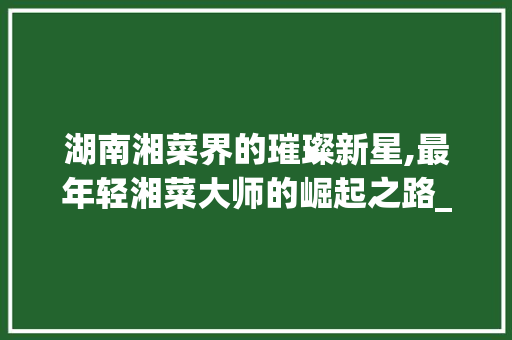 湖南湘菜界的璀璨新星,最年轻湘菜大师的崛起之路_湖南最年轻的湘菜大师是谁 湖南湘菜界的璀璨新星,最年轻湘菜大师的崛起之路_湖南最年轻的湘菜大师是谁 饮食拾萃