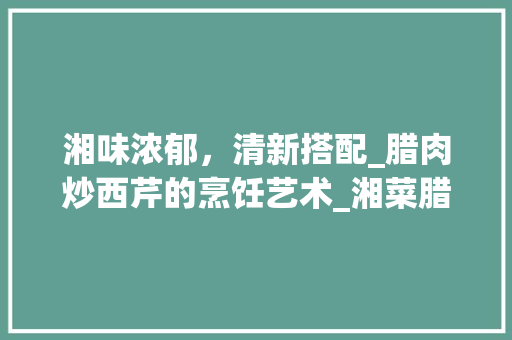 湘味浓郁，清新搭配_腊肉炒西芹的烹饪艺术_湘菜腊肉炒西芹怎么做 湘味浓郁，清新搭配_腊肉炒西芹的烹饪艺术_湘菜腊肉炒西芹怎么做 饮食拾萃