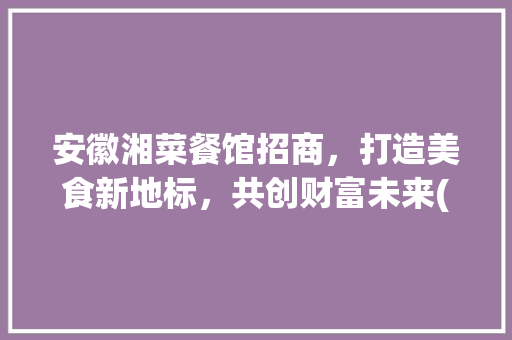 安徽湘菜餐馆招商，打造美食新地标，共创财富未来(安徽湘菜餐馆招商条件好) 安徽湘菜餐馆招商，打造美食新地标，共创财富未来(安徽湘菜餐馆招商条件好) 饮食拾萃