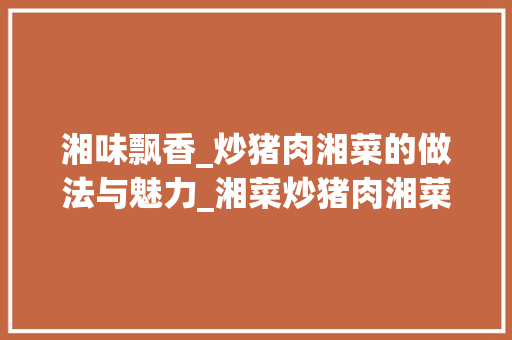 湘味飘香_炒猪肉湘菜的做法与魅力_湘菜炒猪肉湘菜做法 湘味飘香_炒猪肉湘菜的做法与魅力_湘菜炒猪肉湘菜做法 饮食拾萃
