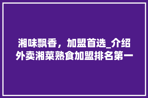 湘味飘香，加盟首选_介绍外卖湘菜熟食加盟排名第一的奥秘_外卖湘菜熟食加盟排名第一 湘味飘香，加盟首选_介绍外卖湘菜熟食加盟排名第一的奥秘_外卖湘菜熟食加盟排名第一 饮食拾萃
