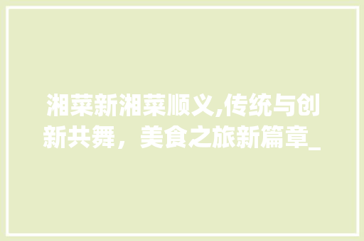 湘菜新湘菜顺义,传统与创新共舞，美食之旅新篇章_湘菜新湘菜顺义 湘菜新湘菜顺义,传统与创新共舞，美食之旅新篇章_湘菜新湘菜顺义 饮食拾萃