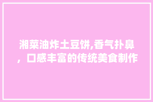 湘菜油炸土豆饼,香气扑鼻，口感丰富的传统美食制作窍门_湘菜油炸土豆饼做法窍门 湘菜油炸土豆饼,香气扑鼻，口感丰富的传统美食制作窍门_湘菜油炸土豆饼做法窍门 饮食拾萃