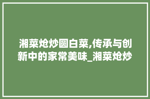 湘菜炝炒圆白菜,传承与创新中的家常美味_湘菜炝炒圆白菜的作法窍门 湘菜炝炒圆白菜,传承与创新中的家常美味_湘菜炝炒圆白菜的作法窍门 饮食拾萃