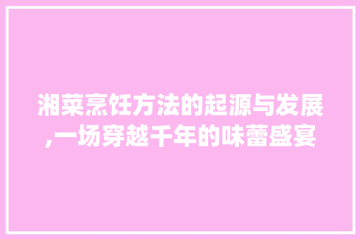 湘菜烹饪方法的起源与发展,一场穿越千年的味蕾盛宴_湘菜的烹饪方法起源于何时 湘菜烹饪方法的起源与发展,一场穿越千年的味蕾盛宴_湘菜的烹饪方法起源于何时 饮食拾萃