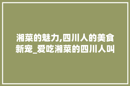 湘菜的魅力,四川人的美食新宠_爱吃湘菜的四川人叫什么 湘菜的魅力,四川人的美食新宠_爱吃湘菜的四川人叫什么 饮食拾萃