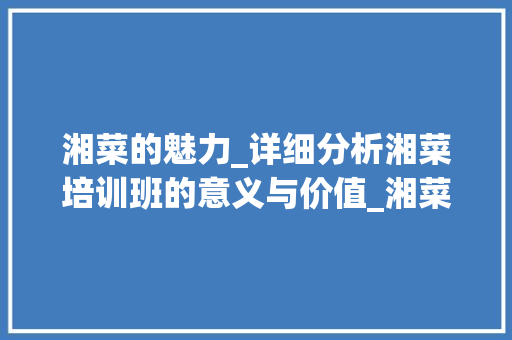 湘菜的魅力_详细分析湘菜培训班的意义与价值_湘菜湘菜培训班 湘菜的魅力_详细分析湘菜培训班的意义与价值_湘菜湘菜培训班 饮食拾萃