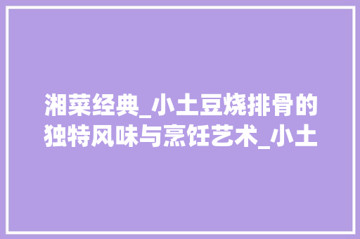 湘菜经典_小土豆烧排骨的独特风味与烹饪艺术_小土豆烧排骨湘菜版图片 湘菜经典_小土豆烧排骨的独特风味与烹饪艺术_小土豆烧排骨湘菜版图片 饮食拾萃