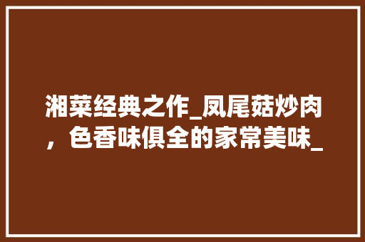湘菜经典之作_凤尾菇炒肉，色香味俱全的家常美味_湘菜凤尾菇炒肉做法大全 湘菜经典之作_凤尾菇炒肉，色香味俱全的家常美味_湘菜凤尾菇炒肉做法大全 饮食拾萃