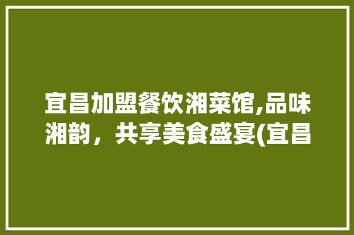 宜昌加盟餐饮湘菜馆,品味湘韵，共享美食盛宴(宜昌加盟餐饮湘菜馆) 宜昌加盟餐饮湘菜馆,品味湘韵，共享美食盛宴(宜昌加盟餐饮湘菜馆) 饮食拾萃