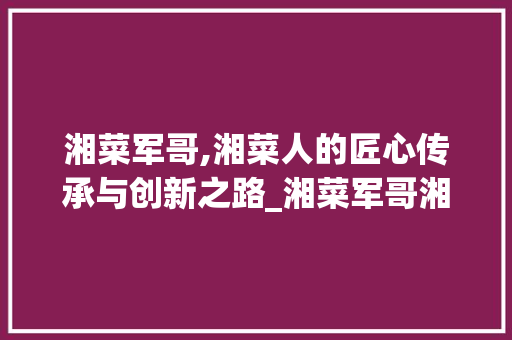 湘菜军哥,湘菜人的匠心传承与创新之路_湘菜军哥湘菜人 湘菜军哥,湘菜人的匠心传承与创新之路_湘菜军哥湘菜人 饮食拾萃