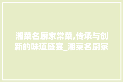 湘菜名厨家常菜,传承与创新的味道盛宴_湘菜名厨家常菜有哪些 湘菜名厨家常菜,传承与创新的味道盛宴_湘菜名厨家常菜有哪些 饮食拾萃
