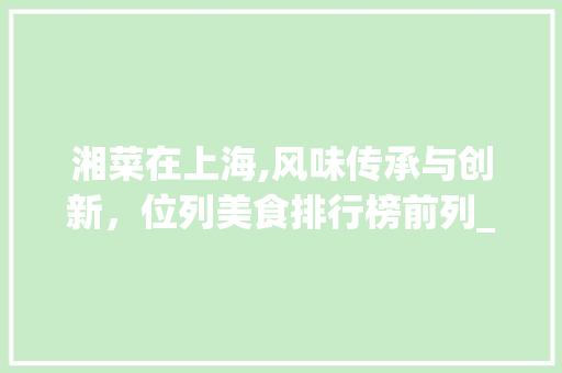 湘菜在上海,风味传承与创新，位列美食排行榜前列_湘菜上海市排名第几名 湘菜在上海,风味传承与创新，位列美食排行榜前列_湘菜上海市排名第几名 饮食拾萃