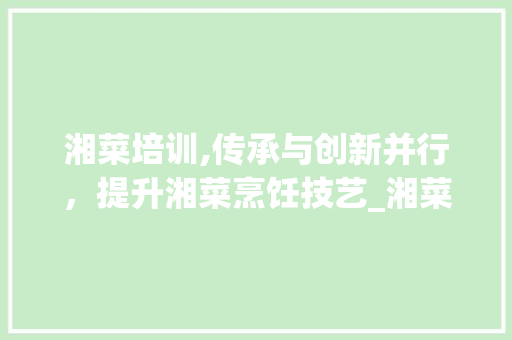 湘菜培训,传承与创新并行，提升湘菜烹饪技艺_湘菜培训湘菜培训 湘菜培训,传承与创新并行，提升湘菜烹饪技艺_湘菜培训湘菜培训 饮食拾萃