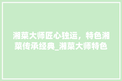 湘菜大师匠心独运，特色湘菜传承经典_湘菜大师特色湘菜 湘菜大师匠心独运，特色湘菜传承经典_湘菜大师特色湘菜 饮食拾萃