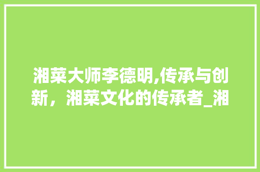 湘菜大师李德明,传承与创新，湘菜文化的传承者_湘菜大师李德明是哪里人 湘菜大师李德明,传承与创新，湘菜文化的传承者_湘菜大师李德明是哪里人 饮食拾萃