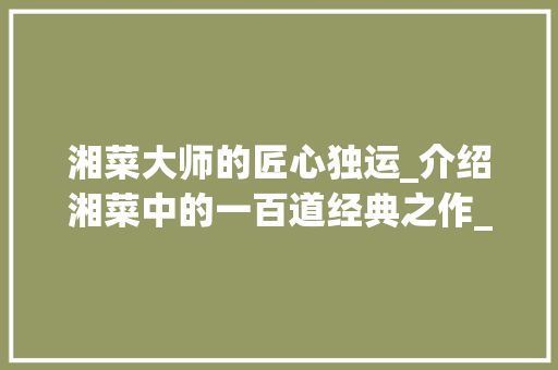 湘菜大师的匠心独运_介绍湘菜中的一百道经典之作_湘菜大师一百道湘菜 湘菜大师的匠心独运_介绍湘菜中的一百道经典之作_湘菜大师一百道湘菜 饮食拾萃