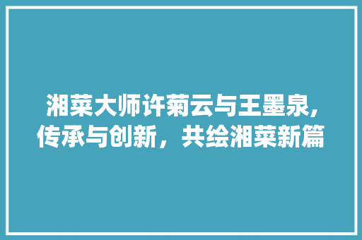 湘菜大师许菊云与王墨泉,传承与创新，共绘湘菜新篇章_湘菜大厨许菊云和王墨泉 湘菜大师许菊云与王墨泉,传承与创新，共绘湘菜新篇章_湘菜大厨许菊云和王墨泉 饮食拾萃