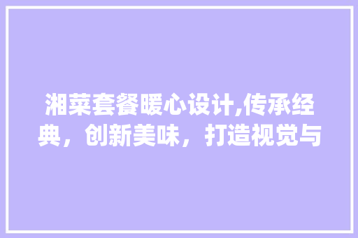 湘菜套餐暖心设计,传承经典，创新美味，打造视觉与味觉的双重盛宴_湘菜套餐暖心设计图片大全 湘菜套餐暖心设计,传承经典，创新美味，打造视觉与味觉的双重盛宴_湘菜套餐暖心设计图片大全 饮食拾萃