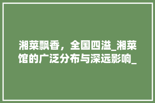 湘菜飘香，全国四溢_湘菜馆的广泛分布与深远影响_湘菜馆全国各地都有吧 湘菜飘香，全国四溢_湘菜馆的广泛分布与深远影响_湘菜馆全国各地都有吧 饮食拾萃