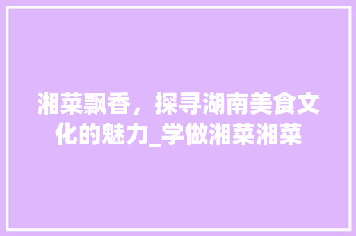 湘菜飘香，探寻湖南美食文化的魅力_学做湘菜湘菜 湘菜飘香，探寻湖南美食文化的魅力_学做湘菜湘菜 饮食拾萃