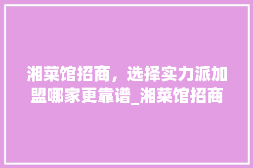 湘菜馆招商，选择实力派加盟哪家更靠谱_湘菜馆招商去哪家好一点 湘菜馆招商，选择实力派加盟哪家更靠谱_湘菜馆招商去哪家好一点 饮食拾萃