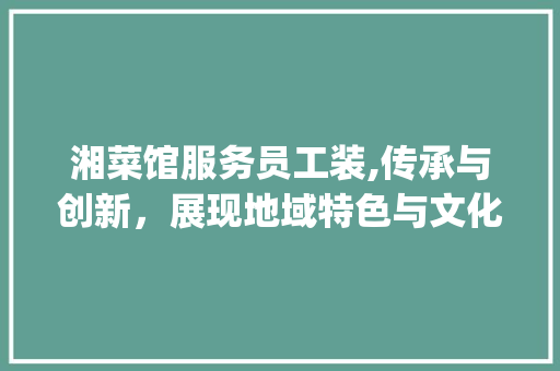 湘菜馆服务员工装,传承与创新，展现地域特色与文化魅力_湘菜馆服务员工装图片 湘菜馆服务员工装,传承与创新，展现地域特色与文化魅力_湘菜馆服务员工装图片 饮食拾萃