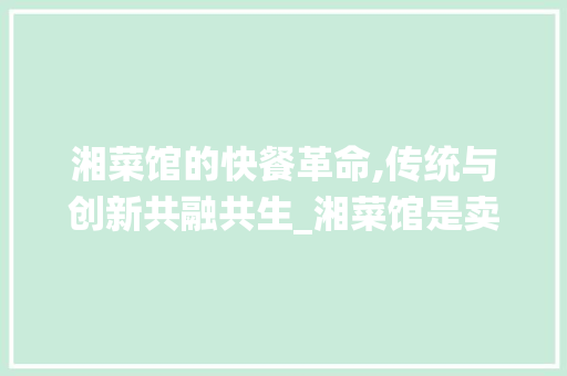 湘菜馆的快餐革命,传统与创新共融共生_湘菜馆是卖快餐的吗吗 湘菜馆的快餐革命,传统与创新共融共生_湘菜馆是卖快餐的吗吗 饮食拾萃