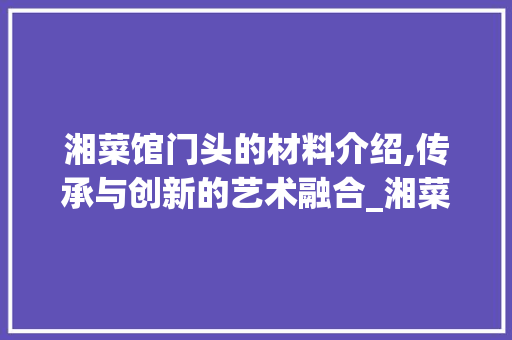 湘菜馆门头的材料介绍,传承与创新的艺术融合_湘菜馆门头是什么材料啊 湘菜馆门头的材料介绍,传承与创新的艺术融合_湘菜馆门头是什么材料啊 饮食拾萃