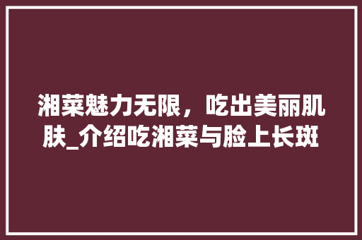 湘菜魅力无限，吃出美丽肌肤_介绍吃湘菜与脸上长斑的关系_吃湘菜脸上会长斑吗吗 湘菜魅力无限，吃出美丽肌肤_介绍吃湘菜与脸上长斑的关系_吃湘菜脸上会长斑吗吗 饮食拾萃