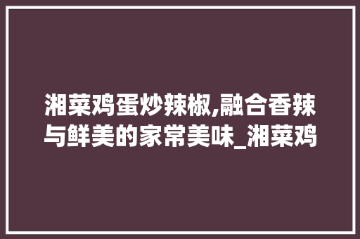 湘菜鸡蛋炒辣椒,融合香辣与鲜美的家常美味_湘菜鸡蛋炒辣椒菜名叫什么 湘菜鸡蛋炒辣椒,融合香辣与鲜美的家常美味_湘菜鸡蛋炒辣椒菜名叫什么 饮食拾萃