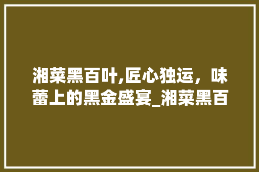 湘菜黑百叶,匠心独运，味蕾上的黑金盛宴_湘菜黑百叶做法大全图片 湘菜黑百叶,匠心独运，味蕾上的黑金盛宴_湘菜黑百叶做法大全图片 饮食拾萃