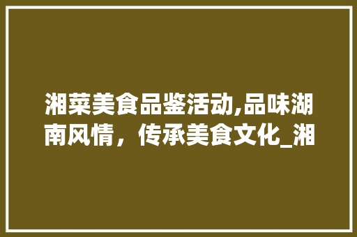 湘菜美食品鉴活动,品味湖南风情，传承美食文化_湘菜美食品鉴活动方法设计 湘菜美食品鉴活动,品味湖南风情，传承美食文化_湘菜美食品鉴活动方法设计 饮食拾萃