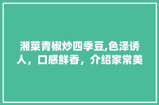 湘菜青椒炒四季豆,色泽诱人，口感鲜香，介绍家常美食新境界_湘菜青椒炒四季豆图片 湘菜青椒炒四季豆,色泽诱人，口感鲜香，介绍家常美食新境界_湘菜青椒炒四季豆图片 饮食拾萃