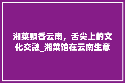 湘菜飘香云南，舌尖上的文化交融_湘菜馆在云南生意怎样样 湘菜飘香云南，舌尖上的文化交融_湘菜馆在云南生意怎样样 饮食拾萃