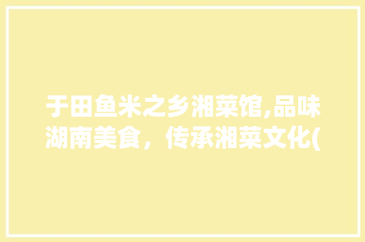 于田鱼米之乡湘菜馆,品味湖南美食，传承湘菜文化(于田鱼米之乡湘菜馆) 于田鱼米之乡湘菜馆,品味湖南美食，传承湘菜文化(于田鱼米之乡湘菜馆) 饮食拾萃