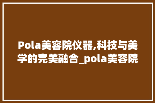 Pola美容院仪器,科技与美学的完美融合_pola美容院仪器 Pola美容院仪器,科技与美学的完美融合_pola美容院仪器 日用科普