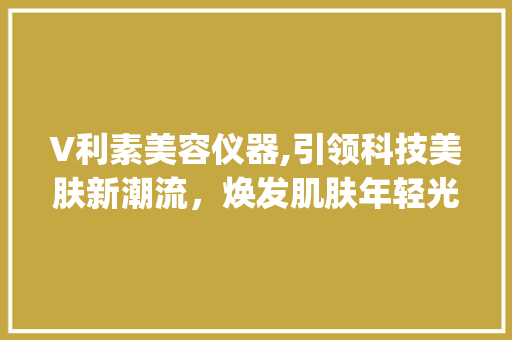 V利素美容仪器,引领科技美肤新潮流，焕发肌肤年轻光彩_V利素美容仪器 V利素美容仪器,引领科技美肤新潮流，焕发肌肤年轻光彩_V利素美容仪器 旅行地理