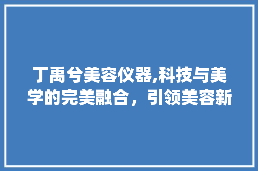 丁禹兮美容仪器,科技与美学的完美融合，引领美容新潮流_丁禹兮美容仪器 丁禹兮美容仪器,科技与美学的完美融合，引领美容新潮流_丁禹兮美容仪器 日用科普