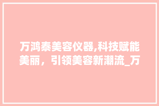 万鸿泰美容仪器,科技赋能美丽，引领美容新潮流_万鸿泰美容仪器 万鸿泰美容仪器,科技赋能美丽，引领美容新潮流_万鸿泰美容仪器 日用科普