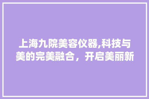 上海九院美容仪器,科技与美的完美融合，开启美丽新篇章_上海九院美容仪器 上海九院美容仪器,科技与美的完美融合，开启美丽新篇章_上海九院美容仪器 旅行地理