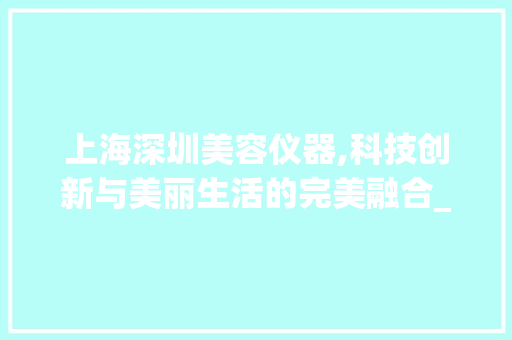 上海深圳美容仪器,科技创新与美丽生活的完美融合_上海深圳美容仪器 上海深圳美容仪器,科技创新与美丽生活的完美融合_上海深圳美容仪器 服饰装扮