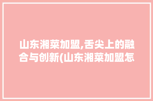 山东湘菜加盟,舌尖上的融合与创新(山东湘菜加盟怎么样) 山东湘菜加盟,舌尖上的融合与创新(山东湘菜加盟怎么样) 饮食拾萃