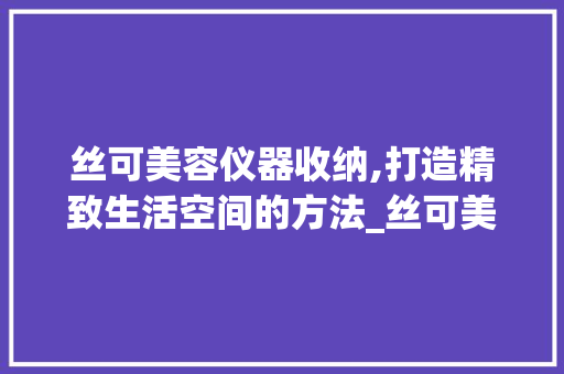丝可美容仪器收纳,打造精致生活空间的方法_丝可美容仪器收纳 丝可美容仪器收纳,打造精致生活空间的方法_丝可美容仪器收纳 日用科普