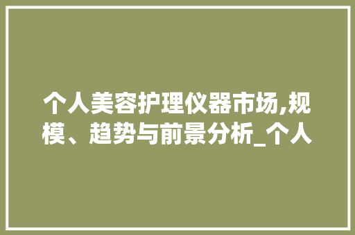 个人美容护理仪器市场,规模、趋势与前景分析_个人美容护理仪器规模 个人美容护理仪器市场,规模、趋势与前景分析_个人美容护理仪器规模 日用科普