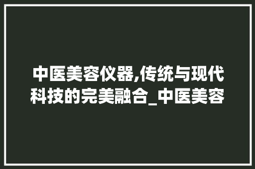 中医美容仪器,传统与现代科技的完美融合_中医美容有哪些仪器 中医美容仪器,传统与现代科技的完美融合_中医美容有哪些仪器 家居时尚