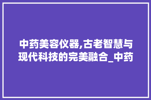 中药美容仪器,古老智慧与现代科技的完美融合_中药美容仪器使用 中药美容仪器,古老智慧与现代科技的完美融合_中药美容仪器使用 养生保健
