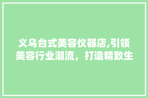 义乌台式美容仪器店,引领美容行业潮流，打造精致生活新体验_义乌台式美容仪器店 义乌台式美容仪器店,引领美容行业潮流，打造精致生活新体验_义乌台式美容仪器店 饮食拾萃